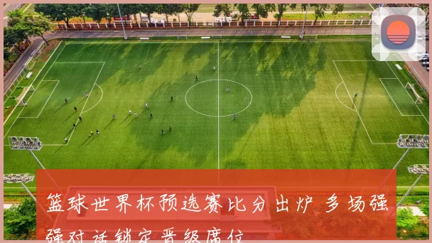 篮球世界杯预选赛比分出炉 多场强强对话锁定晋级席位