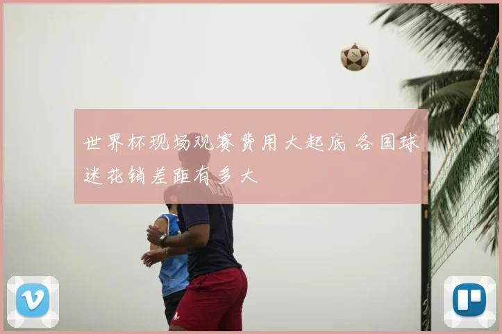 世界杯现场观赛费用大起底 各国球迷花销差距有多大