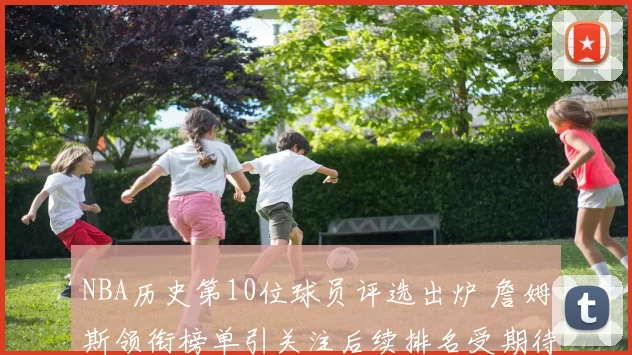 NBA历史第10位球员评选出炉 詹姆斯领衔榜单引关注后续排名受期待
