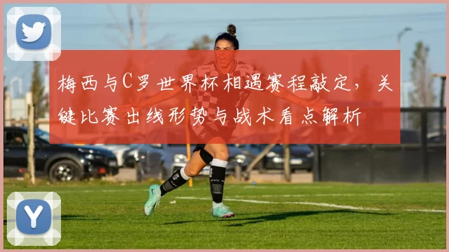 梅西与C罗世界杯相遇赛程敲定，关键比赛出线形势与战术看点解析