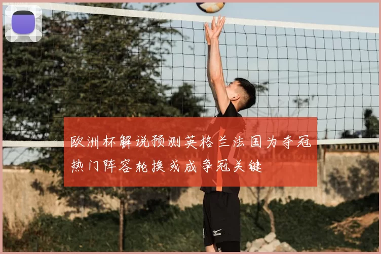 欧洲杯解说预测英格兰法国为夺冠热门阵容轮换或成争冠关键