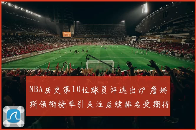 NBA历史第10位球员评选出炉 詹姆斯领衔榜单引关注后续排名受期待