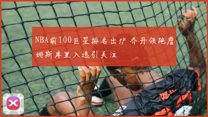 NBA前100巨星排名出炉 乔丹领跑詹姆斯库里入选引关注
