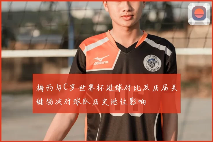 梅西与C罗世界杯进球对比及历届关键场次对球队历史地位影响