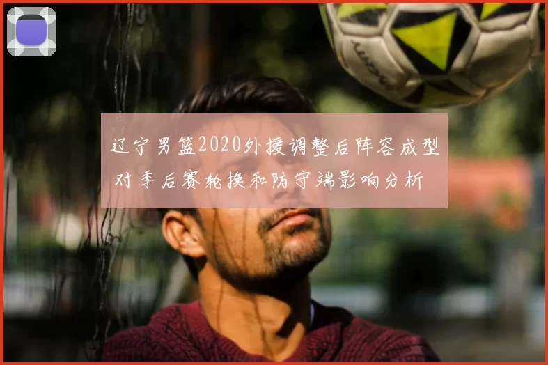 辽宁男篮2020外援调整后阵容成型 对季后赛轮换和防守端影响分析