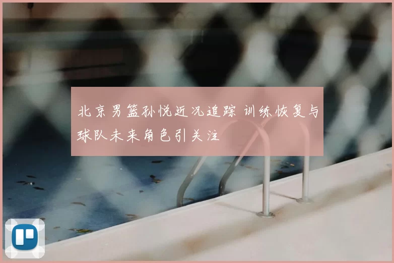 北京男篮孙悦近况追踪 训练恢复与球队未来角色引关注