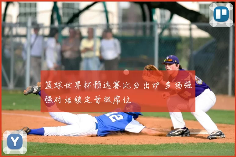 篮球世界杯预选赛比分出炉 多场强强对话锁定晋级席位