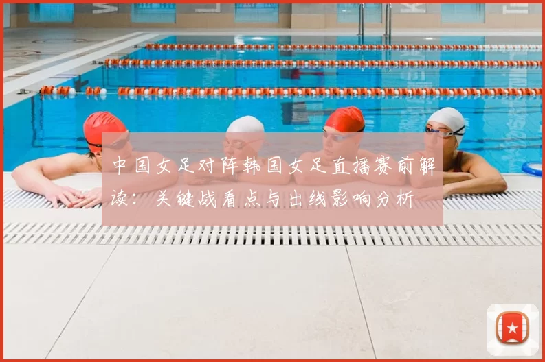 中国女足对阵韩国女足直播赛前解读：关键战看点与出线影响分析