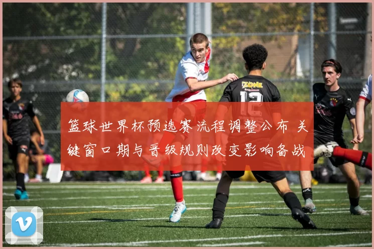 篮球世界杯预选赛流程调整公布 关键窗口期与晋级规则改变影响备战节奏