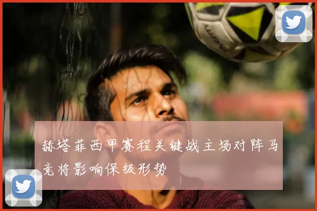 赫塔菲西甲赛程关键战主场对阵马竞将影响保级形势