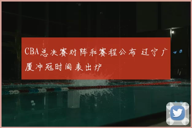 CBA总决赛对阵和赛程公布 辽宁广厦冲冠时间表出炉