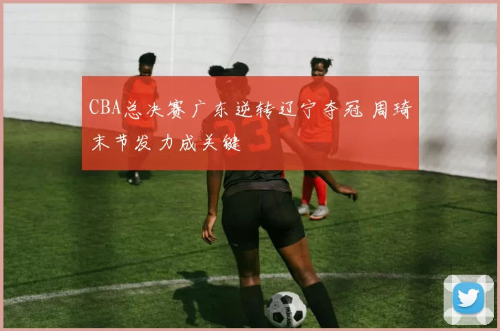 CBA总决赛广东逆转辽宁夺冠 周琦末节发力成关键