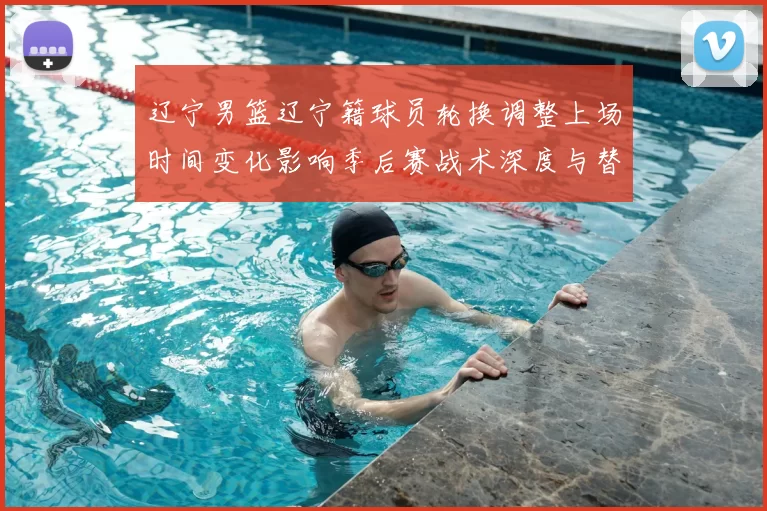 辽宁男篮辽宁籍球员轮换调整上场时间变化影响季后赛战术深度与替补贡献