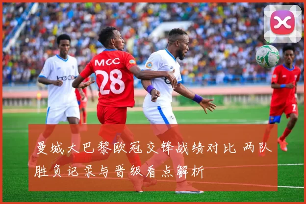 曼城大巴黎欧冠交锋战绩对比 两队胜负记录与晋级看点解析