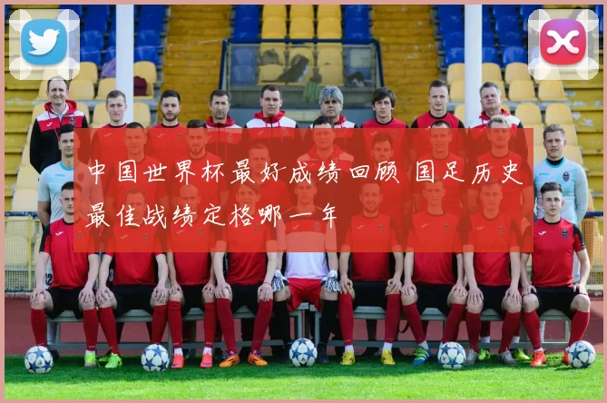 中国世界杯最好成绩回顾 国足历史最佳战绩定格哪一年