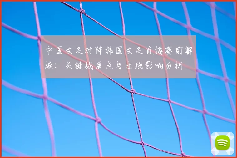 中国女足对阵韩国女足直播赛前解读：关键战看点与出线影响分析