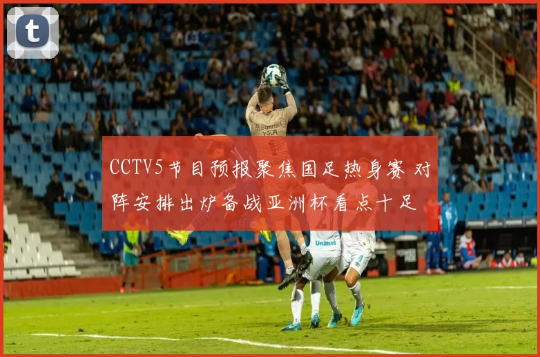 CCTV5节目预报聚焦国足热身赛 对阵安排出炉备战亚洲杯看点十足