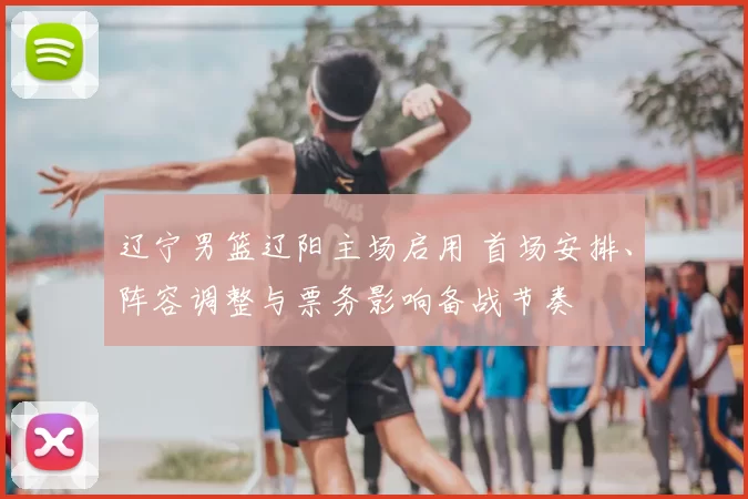 辽宁男篮辽阳主场启用 首场安排、阵容调整与票务影响备战节奏