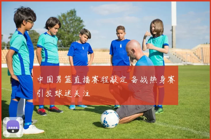 中国男篮直播赛程敲定 备战热身赛引发球迷关注