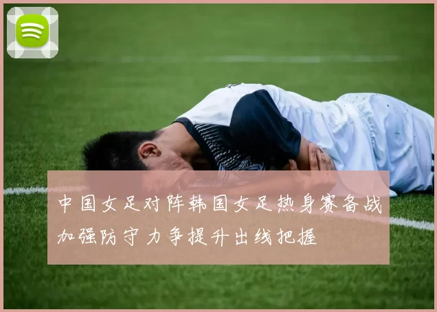 中国女足对阵韩国女足热身赛备战加强防守力争提升出线把握