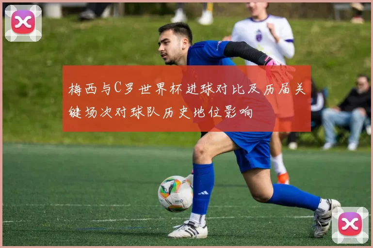 梅西与C罗世界杯进球对比及历届关键场次对球队历史地位影响