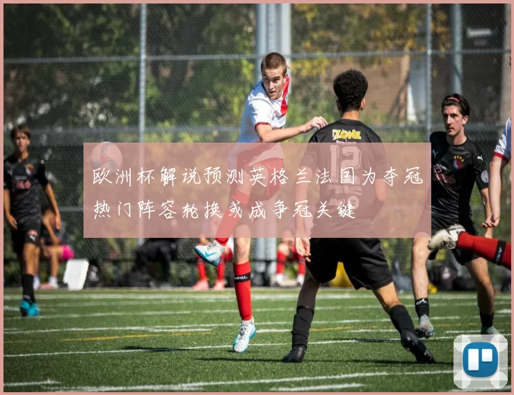 欧洲杯解说预测英格兰法国为夺冠热门阵容轮换或成争冠关键