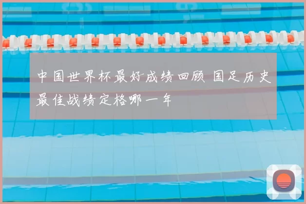 中国世界杯最好成绩回顾 国足历史最佳战绩定格哪一年