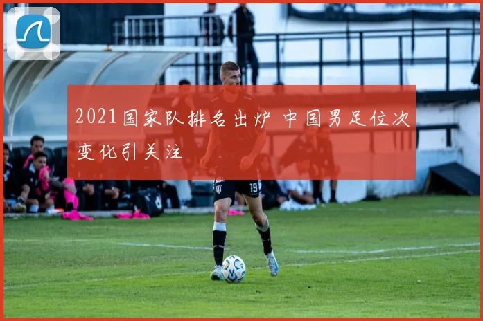 2021国家队排名出炉 中国男足位次变化引关注