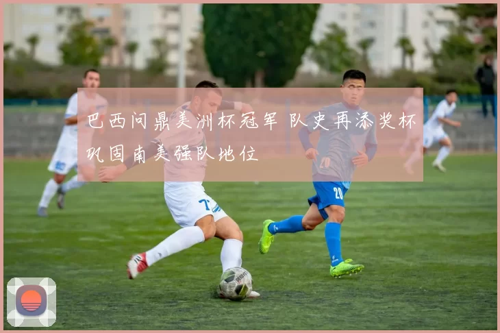 巴西问鼎美洲杯冠军 队史再添奖杯巩固南美强队地位