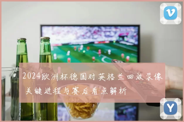 2024欧洲杯德国对英格兰回放录像 关键进程与赛后看点解析