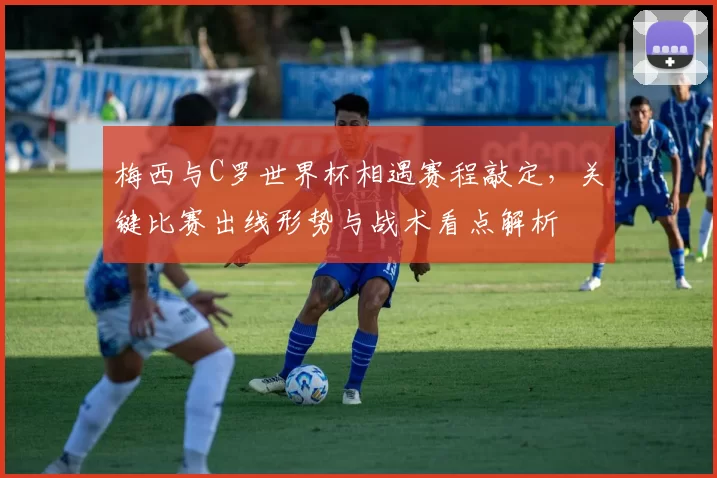 梅西与C罗世界杯相遇赛程敲定，关键比赛出线形势与战术看点解析
