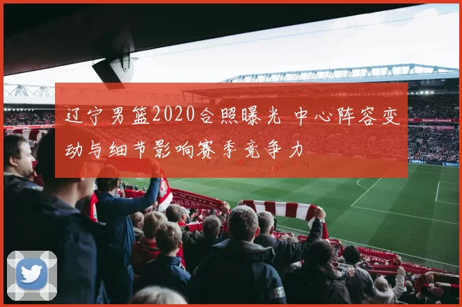 辽宁男篮2020合照曝光 中心阵容变动与细节影响赛季竞争力