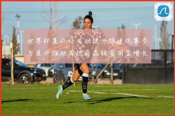 世界杯集公仔活动提升球迷观赛参与度并推动周边商品销量明显增长