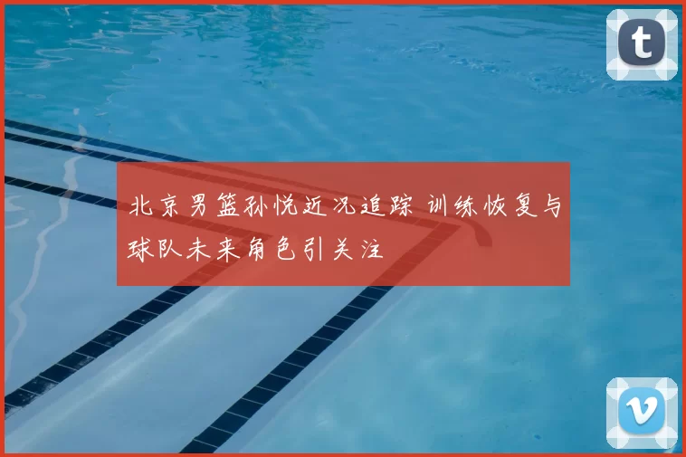 北京男篮孙悦近况追踪 训练恢复与球队未来角色引关注