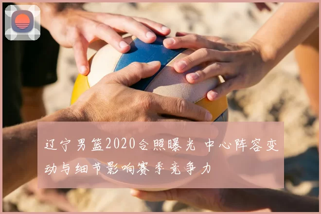 辽宁男篮2020合照曝光 中心阵容变动与细节影响赛季竞争力